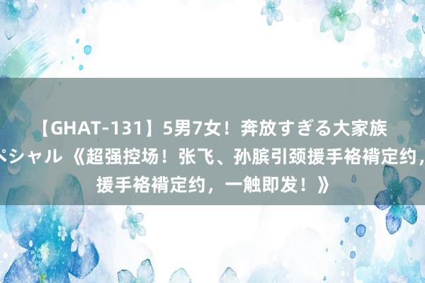 【GHAT-131】5男7女！奔放すぎる大家族 春の2時間スペシャル 《超强控场！张飞、孙膑引颈援手袼褙定约，一触即发！》