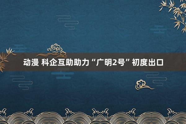 动漫 科企互助助力“广明2号”初度出口