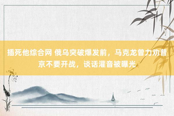 插死他综合网 俄乌突破爆发前，马克龙曾力劝普京不要开战，谈话灌音被曝光