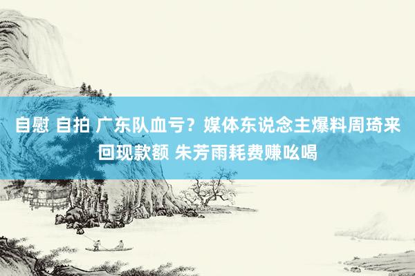 自慰 自拍 广东队血亏？媒体东说念主爆料周琦来回现款额 朱芳雨耗费赚吆喝