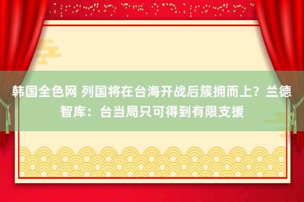 韩国全色网 列国将在台海开战后簇拥而上？兰德智库：台当局只可得到有限支援