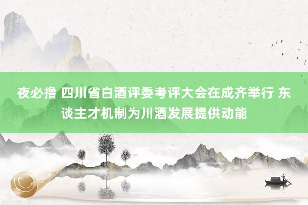 夜必撸 四川省白酒评委考评大会在成齐举行 东谈主才机制为川酒发展提供动能