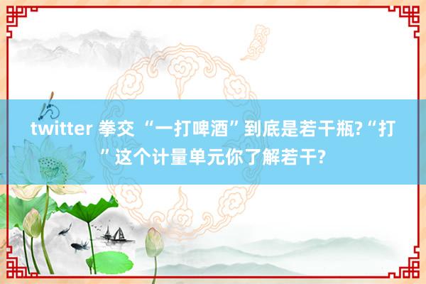 twitter 拳交 “一打啤酒”到底是若干瓶?“打”这个计量单元你了解若干?