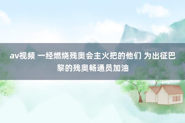 av视频 一经燃烧残奥会主火把的他们 为出征巴黎的残奥畅通员加油