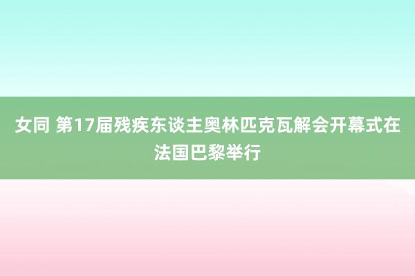 女同 第17届残疾东谈主奥林匹克瓦解会开幕式在法国巴黎举行