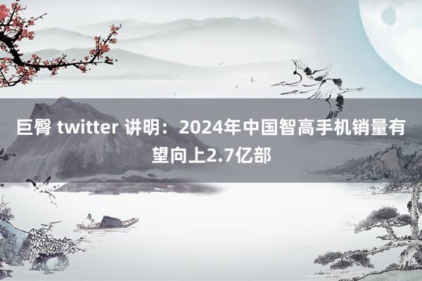 巨臀 twitter 讲明：2024年中国智高手机销量有望向上2.7亿部