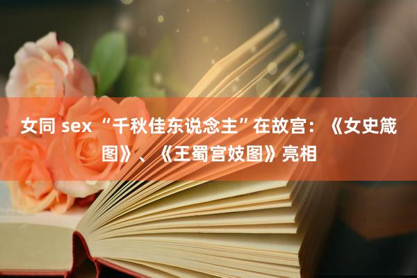 女同 sex “千秋佳东说念主”在故宫：《女史箴图》、《王蜀宫妓图》亮相