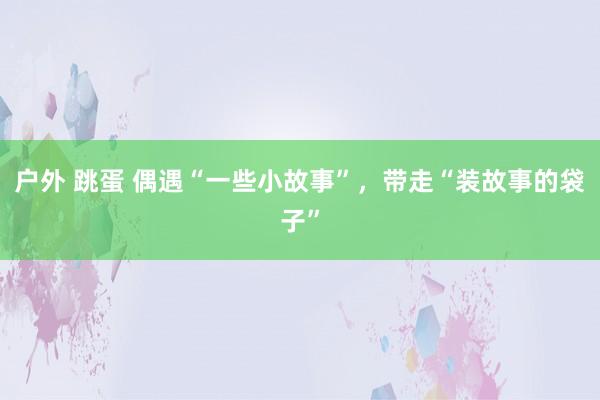 户外 跳蛋 偶遇“一些小故事”，带走“装故事的袋子”