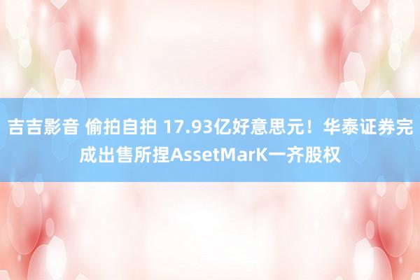 吉吉影音 偷拍自拍 17.93亿好意思元！华泰证券完成出售所捏AssetMarK一齐股权