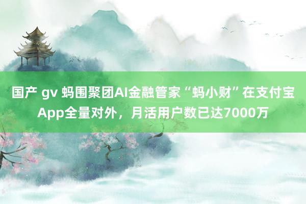 国产 gv 蚂围聚团AI金融管家“蚂小财”在支付宝App全量对外，月活用户数已达7000万