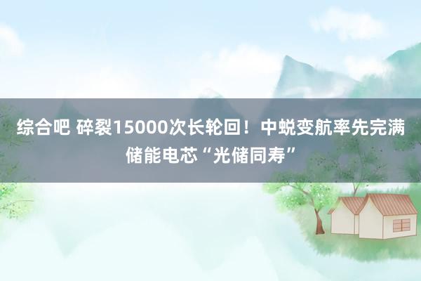 综合吧 碎裂15000次长轮回！中蜕变航率先完满储能电芯“光储同寿”