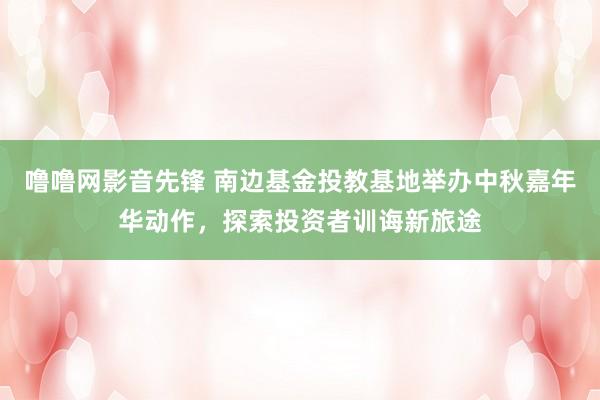 噜噜网影音先锋 南边基金投教基地举办中秋嘉年华动作，探索投资者训诲新旅途