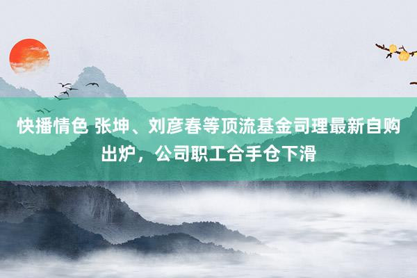 快播情色 张坤、刘彦春等顶流基金司理最新自购出炉，公司职工合手仓下滑