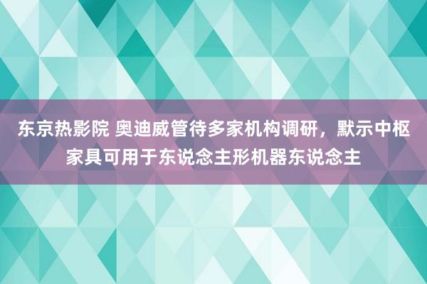 东京热影院 奥迪威管待多家机构调研，默示中枢家具可用于东说念主形机器东说念主