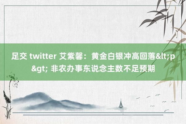 足交 twitter 艾紫馨：黄金白银冲高回落<p> 非农办事东说念主数不足预期