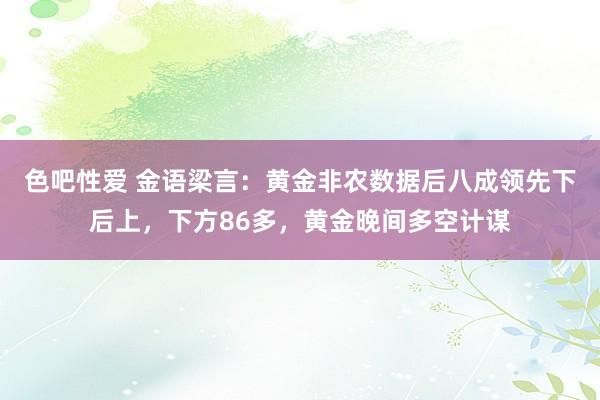 色吧性爱 金语梁言：黄金非农数据后八成领先下后上，下方86多，黄金晚间多空计谋