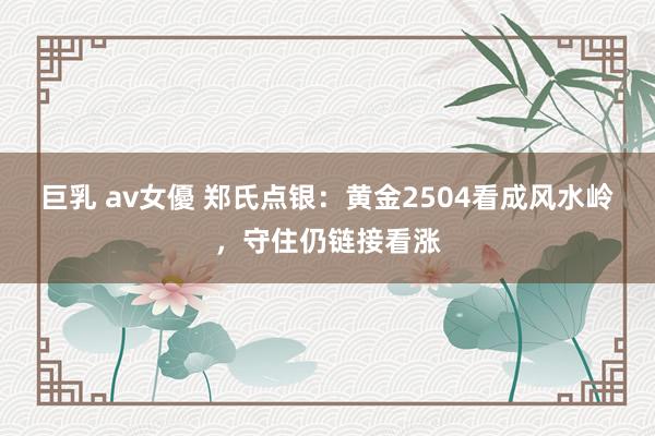 巨乳 av女優 郑氏点银：黄金2504看成风水岭，守住仍链接看涨