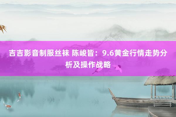 吉吉影音制服丝袜 陈峻皆：9.6黄金行情走势分析及操作战略