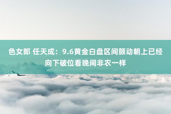 色女郎 任天成：9.6黄金白盘区间颤动朝上已经向下破位看晚间非农一样