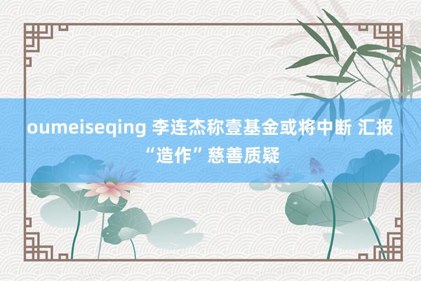 oumeiseqing 李连杰称壹基金或将中断 汇报“造作”慈善质疑