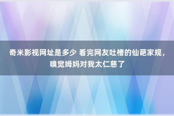 奇米影视网址是多少 看完网友吐槽的仙葩家规，嗅觉姆妈对我太仁慈了