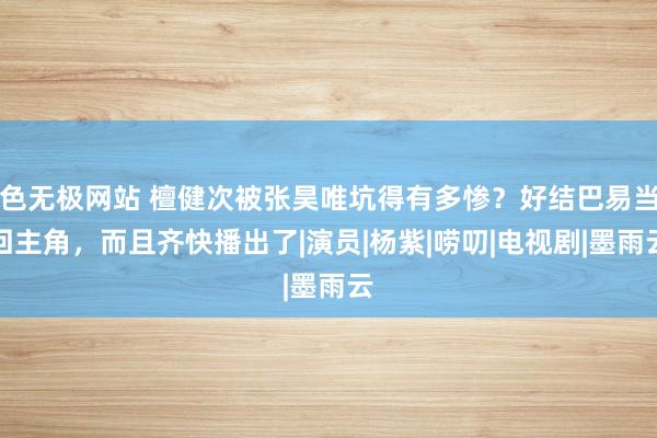 色无极网站 檀健次被张昊唯坑得有多惨？好结巴易当回主角，而且齐快播出了|演员|杨紫|唠叨|电视剧|墨雨云