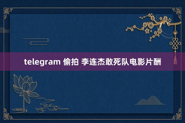 telegram 偷拍 李连杰敢死队电影片酬