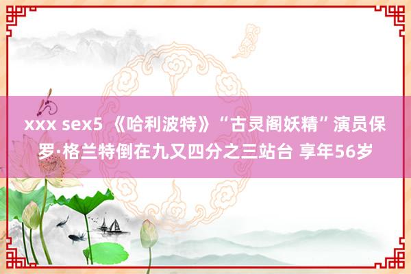 xxx sex5 《哈利波特》“古灵阁妖精”演员保罗·格兰特倒在九又四分之三站台 享年56岁