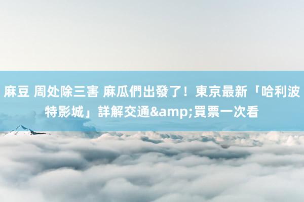 麻豆 周处除三害 麻瓜們出發了！東京最新「哈利波特影城」詳解　交通&買票一次看