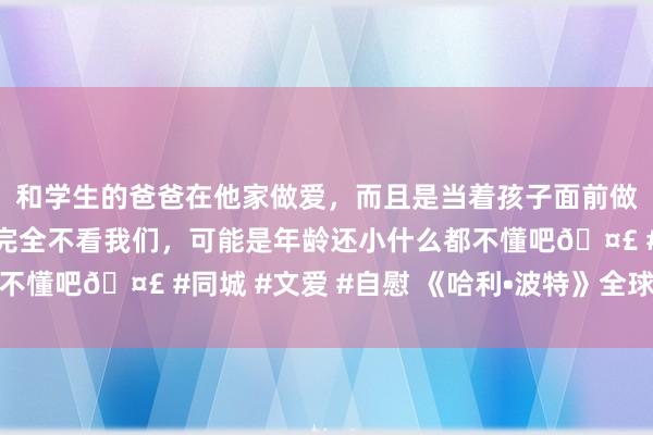 和学生的爸爸在他家做爱，而且是当着孩子面前做爱，太刺激了，孩子完全不看我们，可能是年龄还小什么都不懂吧🤣 #同城 #文爱 #自慰 《哈利•波特》全球趣闻编录