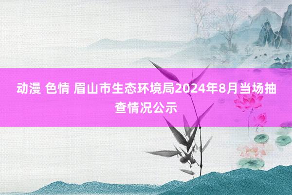 动漫 色情 眉山市生态环境局2024年8月当场抽查情况公示