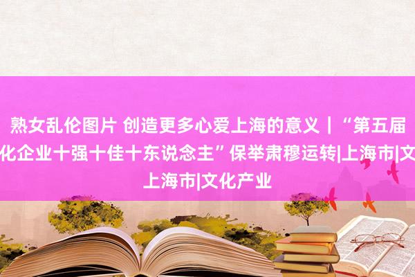 熟女乱伦图片 创造更多心爱上海的意义｜“第五届上海文化企业十强十佳十东说念主”保举肃穆运转|上海市|文化产业