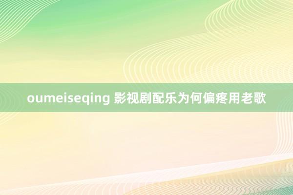 oumeiseqing 影视剧配乐为何偏疼用老歌