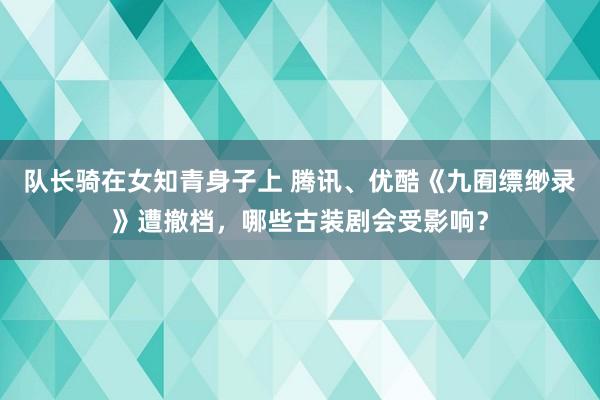 队长骑在女知青身子上 腾讯、优酷《九囿缥缈录》遭撤档，哪些古装剧会受影响？