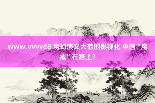 www.vvvv88 魔幻演义大范围影视化 中国“魔戒”在路上？