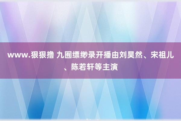 www.狠狠撸 九囿缥缈录开播由刘昊然、宋祖儿、陈若轩等主演