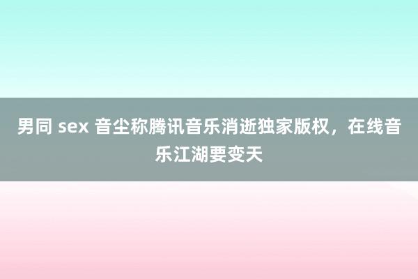 男同 sex 音尘称腾讯音乐消逝独家版权，在线音乐江湖要变天