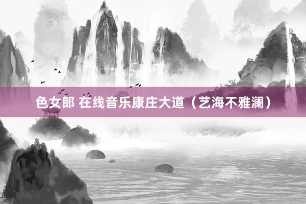 色女郎 在线音乐康庄大道（艺海不雅澜）