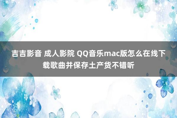 吉吉影音 成人影院 QQ音乐mac版怎么在线下载歌曲并保存土产货不错听