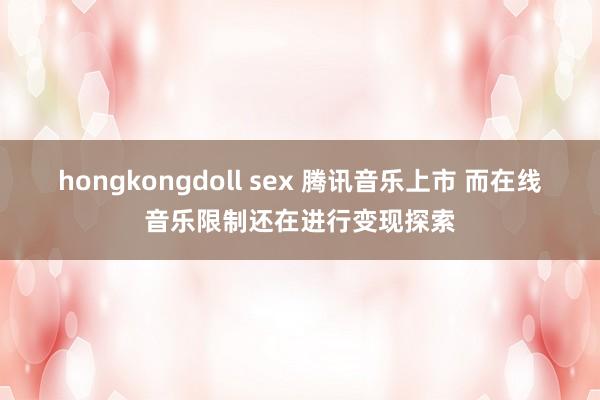 hongkongdoll sex 腾讯音乐上市 而在线音乐限制还在进行变现探索