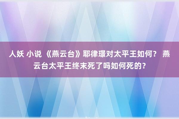 人妖 小说 《燕云台》耶律璟对太平王如何？ 燕云台太平王终末死了吗如何死的？