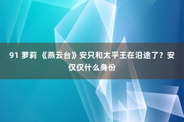 91 萝莉 《燕云台》安只和太平王在沿途了？安仅仅什么身份