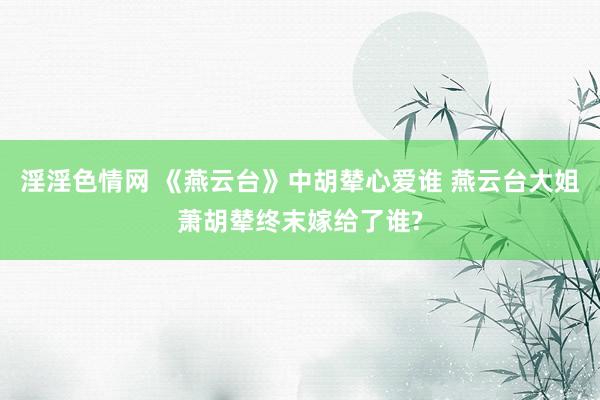 淫淫色情网 《燕云台》中胡辇心爱谁 燕云台大姐萧胡辇终末嫁给了谁?