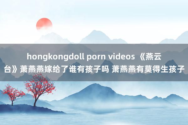 hongkongdoll porn videos 《燕云台》萧燕燕嫁给了谁有孩子吗 萧燕燕有莫得生孩子