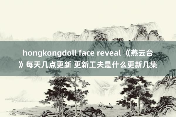 hongkongdoll face reveal 《燕云台》每天几点更新 更新工夫是什么更新几集