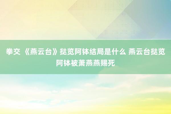 拳交 《燕云台》挞览阿钵结局是什么 燕云台挞览阿钵被萧燕燕赐死