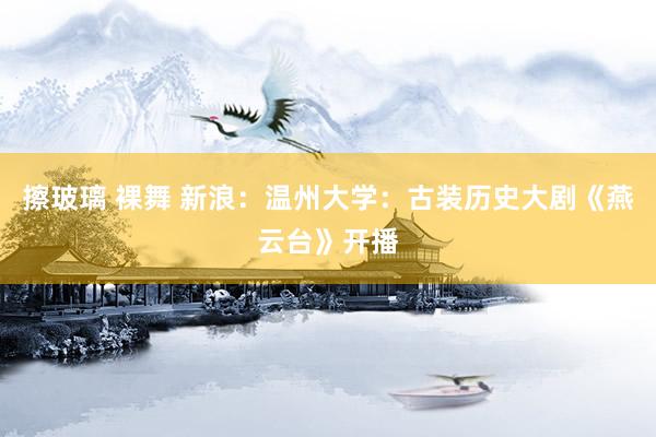 擦玻璃 裸舞 新浪：温州大学：古装历史大剧《燕云台》开播