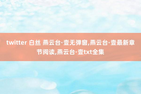 twitter 白丝 燕云台·壹无弹窗,燕云台·壹最新章节阅读,燕云台·壹txt全集