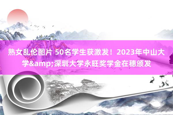 熟女乱伦图片 50名学生获激发！2023年中山大学&深圳大学永旺奖学金在穗颁发