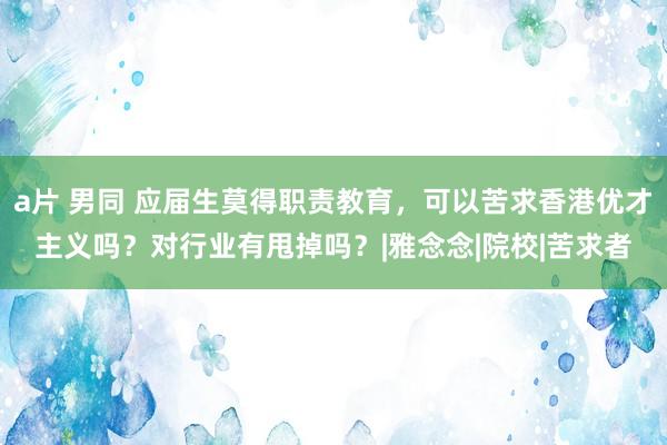 a片 男同 应届生莫得职责教育，可以苦求香港优才主义吗？对行业有甩掉吗？|雅念念|院校|苦求者